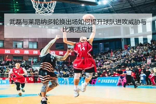 武磊与莱昂纳多轮换出场如何提升球队进攻威胁与比赛适应性